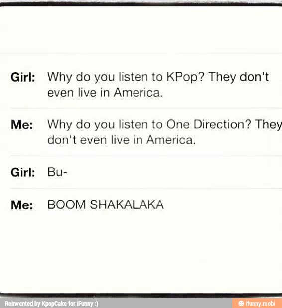 Girl:
Why do you listen to KPop? They don't
even live in America.
Why do you listen to One Direction? They
don't even live in America.
BOOM SHAKALAKA