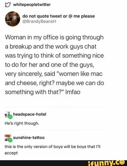 £7 whitepeopletwitter
Woman in my office is going through
a breakup and the work guys chat
was trying to think of something nice
to do for her and one of the guys,
very sincerely, said "women like mac
and cheese, right? maybe we can do
something with that?" Imfao
Nb headspace-hotel
He's right though.
= sunshine-tattoo
this is the only version of boys will be boys that I'll
accept
