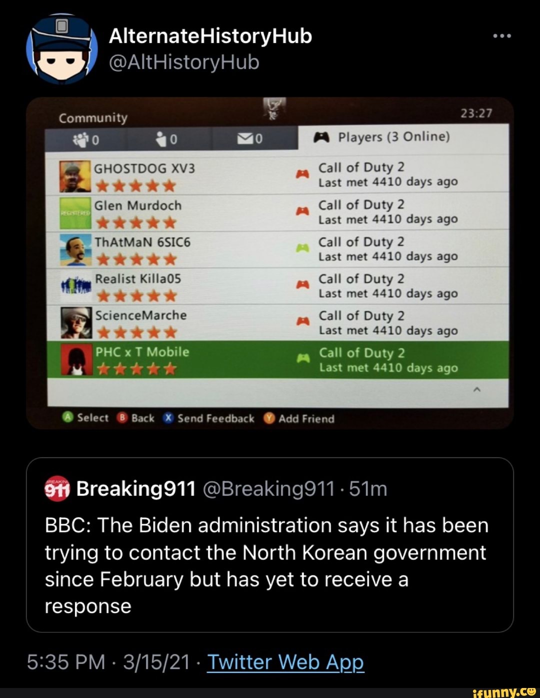 AlternateHistoryHub
@AItHistoryHub
Community
@o 40 Players (3 Online)
GHOSTDOG Call of Duty 2
Last met 4410 days ago
Glen Murdoch Call of Duty 2
Last met 4410 days ago
ThAtMaN 6SIC6 Call of Duty 2
Last met 4410 days ago
Realist KillaOS Call of Duty 2
KKK Last met 4410 days ago
ScienceMarche Call of Duty 2
Last met 4410 days ago
PHC x T Mobile Call of Duty 2
Last met 4410 days ago
Select Back Send Feedback @ Add Friend
BBC: The Biden administration says it has been trying to contact the North Korean government since February but has yet to receive a response