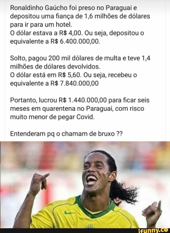 Ronaldinho Gaúcho foi preso no Paraguai e depositou uma fiança de 1,6 milhões de dólares para ir para um hotel.
O dólar estava a R$ 4,00. Ou seja, depositou o equivalente a R$ 6.400.000,00.
Solto, pagou 200 mil dólares de multa e teve 1,4 milhões de dólares devolvidos.
O dólar está em R$ 5,60. Ou seja, recebeu o equivalente a R$ 7.840.000,00
Portanto, lucrou R$ 1.440.000,00 para ficar seis meses em quarentena no Paraguai, com risco muito menor de pegar Covid.
Entenderam pq o chamam de bruxo 2?
(8)