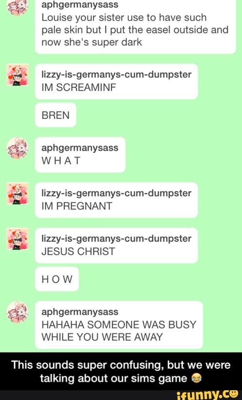 aphgermanysass
Louise your swster use 10 have such
pale skm but \ put the ease! outswde and
now she‘s super dark
Iizzy-is-germanys-cum-dumpster
IM SCREAMINF
BREN
aphgermanysass
W H A T
Iizzy-is-germanys-cum-dumpster
WI PREG NANT
Iizzy-is-germanys-cum-dumpster
JESUS CH R \ ST
HOW
HAHAHA SOMEONE WAS BUSY
This sounds super confusing, but we were
talking about our sims game e - This sounds super confusing, but we were talking about our sims game 😂