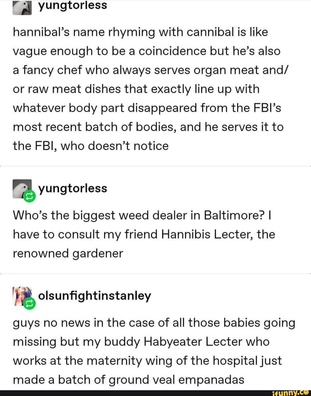 yungtorless
hannibal's name rhyming with cannibal is like vague enough to be a coincidence but he's also a fancy chef who always serves organ meat and/ or raw meat dishes that exactly line up with whatever body part disappeared from the FBI's most recent batch of bodies, and he serves it to the FBI, who doesn't notice
Who's the biggest weed dealer in Baltimore? I have to consult my friend Hannibis Lecter, the renowned gardener
guys no news in the case of all those babies going missing but my buddy Habyeater Lecter who works at the maternity wing of the hospital just made a batch of ground veal empanadas