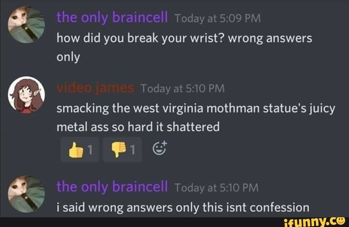 the only braincell Today at PM how did you break your wrist? wrong answers only
smacking the west virginia mothman statue's juicy metal ass so hard it shattered
the only braincell Today at PM i said wrong answers only this isnt confession