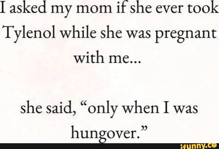 Asked my mom if she ever took Tylenol while she was pregnant with me ...