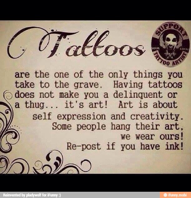 are the one of the only things you
take to the grave. Having tattoos
o
does not make you a delinquent or
self expression and creativity.
Some people hang their art,
we wear ours!
Re-post if you have ink!
