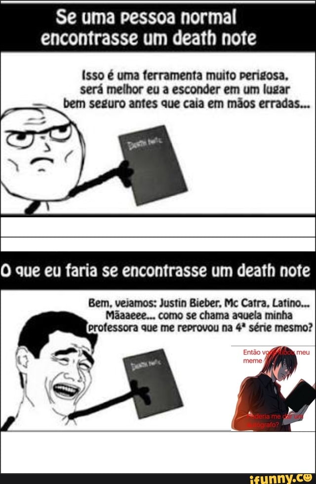 Isso é uma ferramenta muito perigosa,
será melhor eu a esconder em um lugar
bem seguro antes que caia em mãos erradas...
O que eu faria se encontrasse um death note
Bem, vejamos: Justin Bieber, Mc Catra, Latino...
Mãaaeee... como se chama aquela minha
professora que me reprovou na 4º série mesmo?