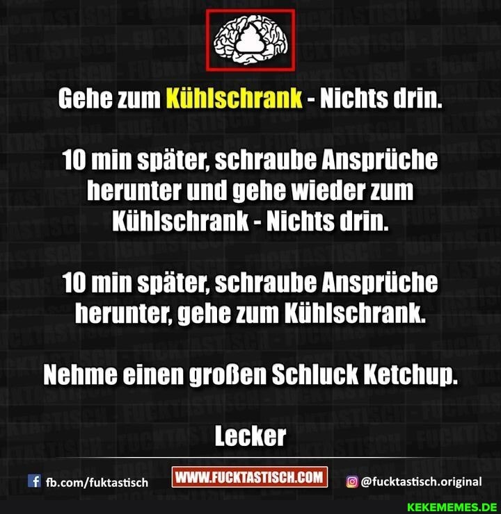 Gehe zum Kühlschrank - Nichts drin.
10 min später, schraube Ansprüche herunter und gehe wieder zum
Kühlschrank - Nichts drin.
10 min später, schraube Ansprüche herunter, gehe zum Kühlschrank.
Nehme einen großen Schluck Ketchup.
Lecker
@fucktastisch.orieinal