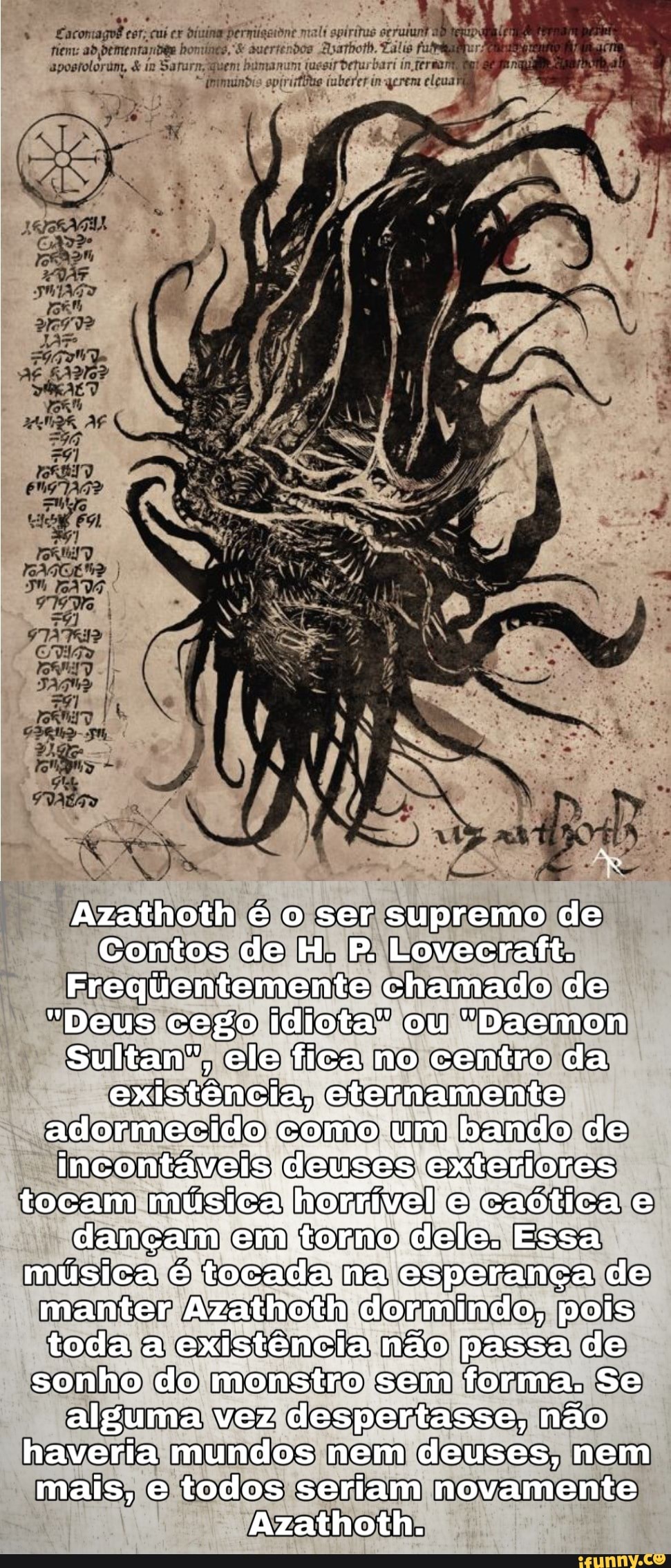 Azathoth é o ser supremo de
Contos de H. P. Lovecraft.
Frequentemente chamado de
"Deus cego idiota" ou "Daemon
Sultan", ele fica no centro da existência, eternamente adormecido como um bando de incontáveis deuses exteriores tocam música horrivel e caótica e dançam em torno dele. Essa música é tocada na esperança de manter Azathoth dormindo, pois toda a existência não passa de sonho do monstro sem forma. Se alguma vez despertasse, não haveria mundos nem deuses, nem mais, e todos seriam novamente
Azathoth.