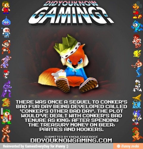 A
THERE HAS ONCE A SEQUEL TO CONKER'S is
BAD FUR DAY BEING DEVELOPED CALLED
3
*CONKER'S OTHER BAD DAY'. THE PLOT ¡4
MOULD'VE DEALT WITH CONKER'S BAD
TENURE AS KING; AFTER SPENDING e
THE TREASURY MONEY ON BEER; Se
PARTIES AND HOOKERS. a