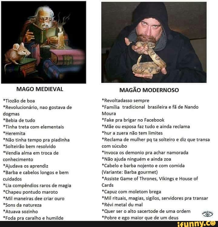 MAGO MEDIEVAL
*Tiozão de boa
*Revolucionário, nao gostava de
dogmas
*Bebia de tudo
*Tinha treta com
elementais
*Heremita
*Não tinha tempo pra pladinha
*Solteirão bem resolvido
*Vendia alma em troca de
conhecimento
*Ajudava os
aprendiz
*Barba e
cabelos longos e
bem
cuidados
*Lia compêndios raros de magia
*Chapeu pontudo maroto
*Mil maneiras dee criar ouro
*Sons da natureza
*Atuava sozinho
"Foda pra caralho é
humilde
MAGÃO MODERNOSO
*Revoltadasso sempre
*Família tradicional brasileira e
fã de Nando
Moura
*Fake pra brigar no
Facebook
*Mãe ou esposa faz tudo e
ainda reclama
*hur a zuera não tem limites
*Reclama de mulher pq ta solteiro e
diz que transa
com
sticubo
*Invoca os
demonio pra achar namorada
*Não ajuda ninguém e
ainda zoa
*Cabelo e
barba nojento e com
comida
(Variante: Barba gourmet)
*Assiste Game of Thrones, Vikings e House of
*Capuz com
moletom brega
*Mil rituais, magias, sigilos, servidores pra transar
*Révi metal du mal
*Quer ser o alto sacertode de uma
ordem
*Pobre e ego maior que de um
deus