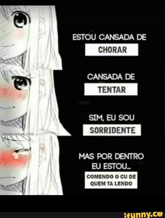 ESTOU CANSADA DE
CHORAR
CANSADA DE
TENTAR
SIM, EU SOU
SORRIDENTE
MAS POR DENTRO
es
COMENDO O CU DE
QUEM TA LENDO