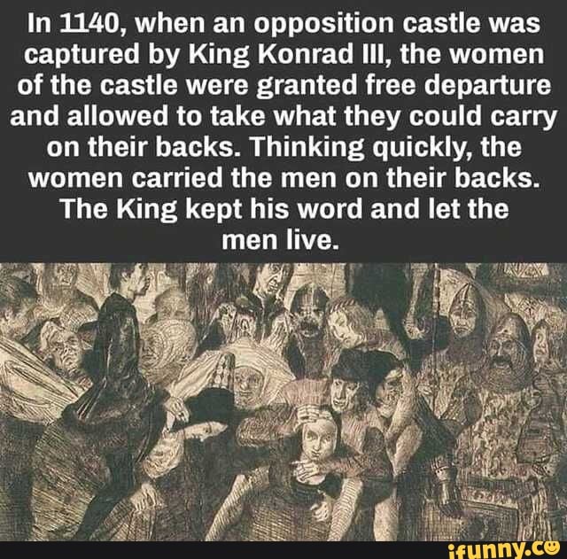 In 1140, when an opposition castle was
captured by King Konrad Ill, the women
of the castle were granted free departure
and allowed to take what they could carry
on their backs. Thinking quickly, the
women carried the men on their backs.
The King kept his word and let the
men tive: