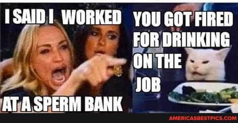 ISAID WORKED YOU GOT FIRED FOR DRINKING ON THE
JOB AT SPERM BANK