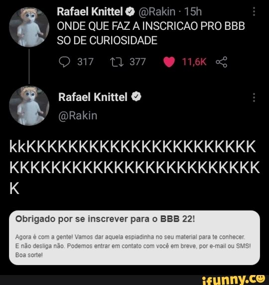 Rafael Knittel ORakin -
ONDE QUE FAZ A INSCRICAO PRO BBB SO DE CURIOSIDADE
37 SG
Rafael
(DRakin
kkKKKKKKKKKKKKKKKKKKKKKK KKKKKKKKKKKKKKKKKKKKKKKK
Obrigado por se inscrever para o BBB 22!
am am