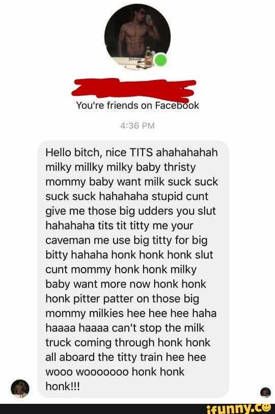 You're friends on
Hello bitch, nice TITS ahahahahah
milky millky milky baby thristy
mommy baby want milk suck suck
suck suck hahahaha stupid cunt
give me those big udders you slut
hahahaha tits tit titty me your
caveman me use big titty for big
bitty hahaha honk honk honk slut
cunt mommy honk honk milky
baby want more now honk honk
honk pitter patter on those big
mommy milkies hee hee hee haha
haaaa haaaa can't stop the milk
truck coming through honk honk
all aboard the titty train hee hee
wooo wooo0000 honk honk