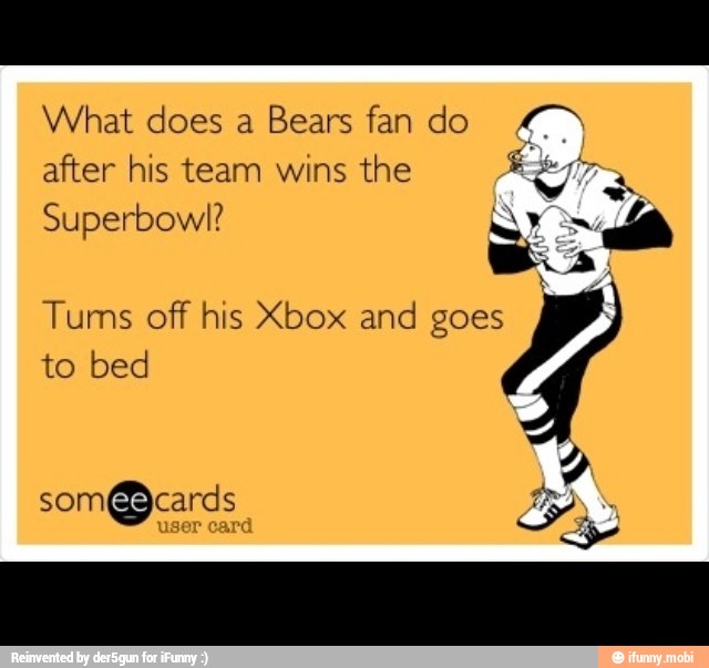 What does a Bears fan do 7
after his team wins the Res
Superbowl? NI 3
Bis:
Tums off his Xbox and goes
to bed
A