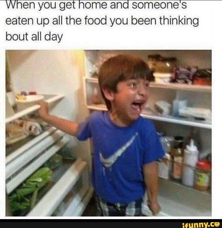 When you get nome and someone's
eaten up all the food you been thinking
bout all day