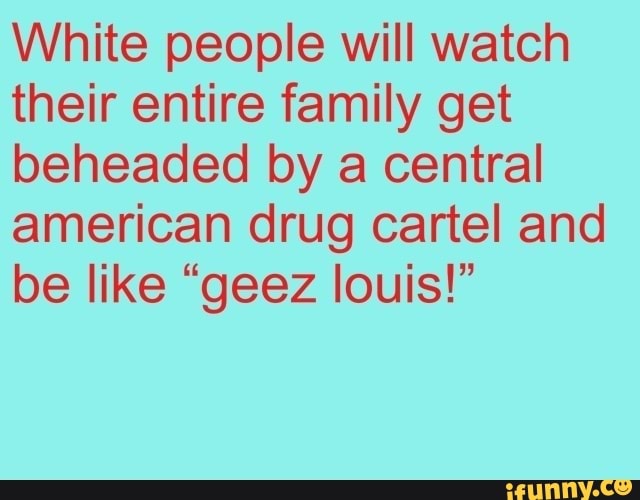 White people will watch their entire family get beheaded by a central american drug cartel and be like "geez louis!"