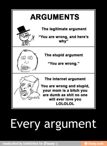 ARGUMENTS
The legitimate argument
"You are wrong, and here's
why"
stupid argument
ime
You are wrong and stupid,
your mom Is a bitch you
ia are dumb as shit no one
me
will ever love you
LOLOLOL
E
A The Internet argument 7)
5
Every argument - Every argument