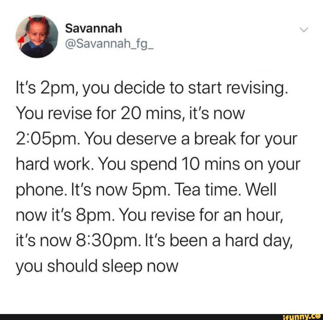 It's you decide to start revising.
You revise for 20 mins, it's now
You deserve a break for your hard work. You spend 10 mins on your phone. It's now Tea time. Well now it's You revise for an hour, it's now It's been a hard day, you should sleep now