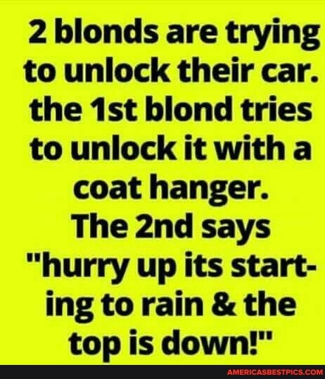 2 blonds are trying to unlock their car.
the blond tries to unlock it with a coat hanger.
The says
"hurry up its start- ing to rain & the top is down!"
