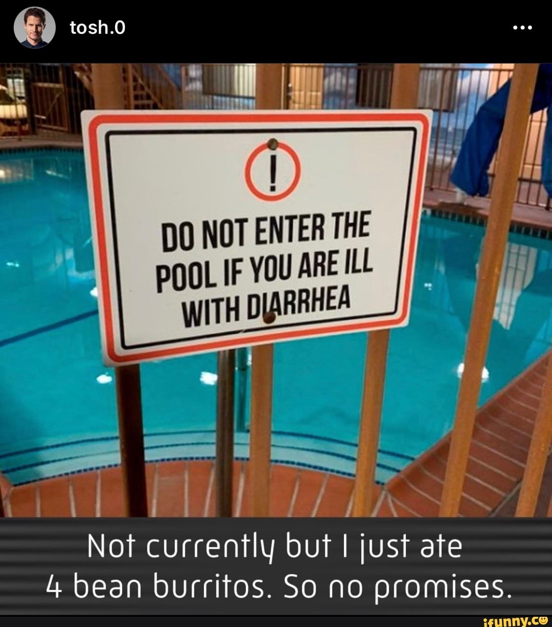 tosh.O
DO NOT ENTER THE
POOL IF YOU ARE ILL WITH DIARRHEA
Not currently but I just ate
4 bean burritos. So no promises.