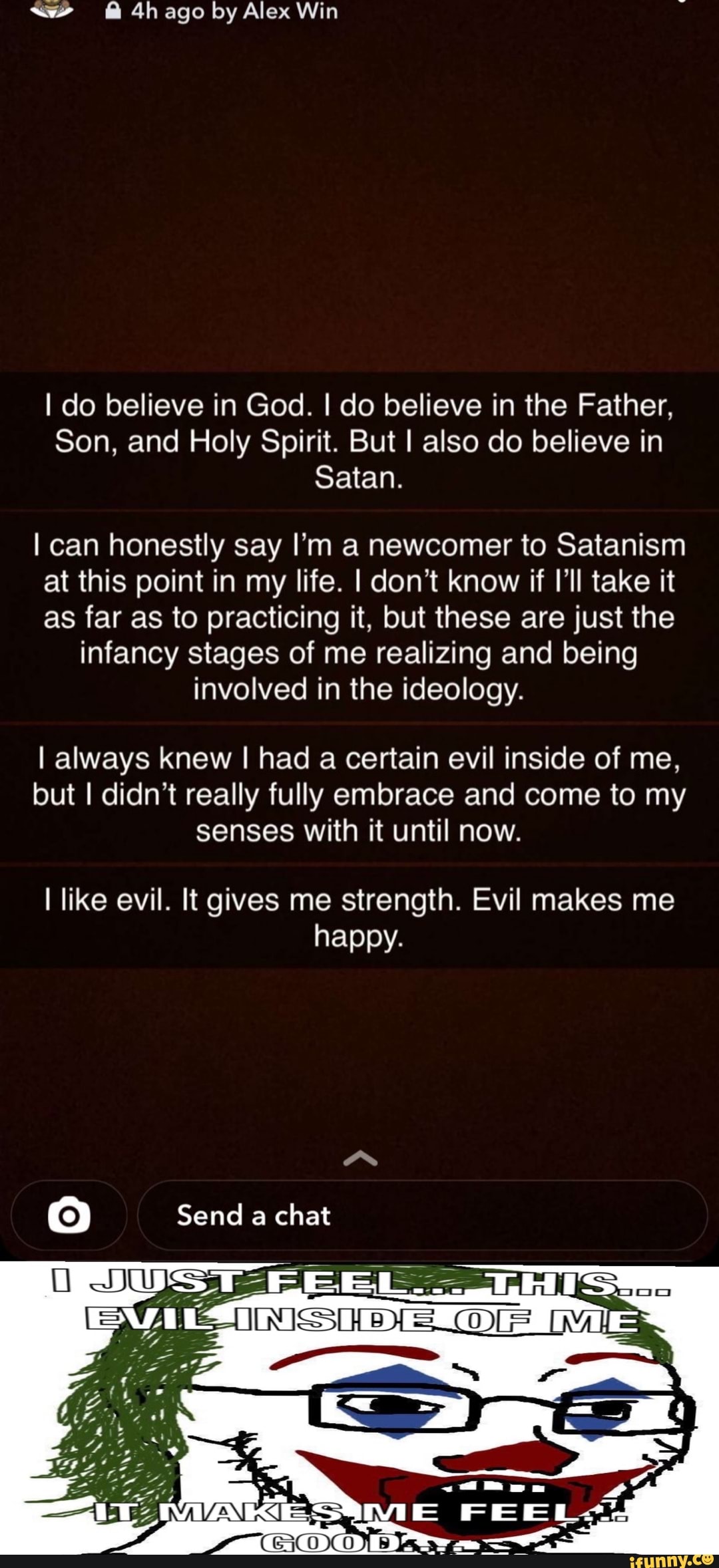 @ ago by Alex Win
I do believe in God. I do believe in the Father,
Son, and Holy Spirit. But I also do believe in
Satan.
I can honestly say I'm a newcomer to Satanism at this point in my life. I don't know if I'll take it as far as to practicing it, but these are just the infancy stages of me realizing and being involved in the ideology.
I always knew I had a certain evil inside of me, but I didn't really fully embrace and come to my senses with it until now.
like evil. It gives me strength. Evil makes me happy.
Send a chat