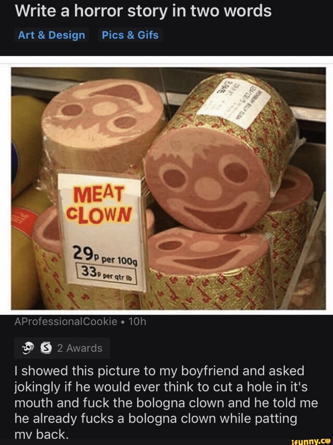 Write a horror story in two words
Art&Design Pics Gifs
I showed this picture to my boyfriend and asked
jokingly if he would ever think to cut a hole in it's
mouth and fuck the bologna clown and he told me
he already fucks bologna clown while patting
mv back.