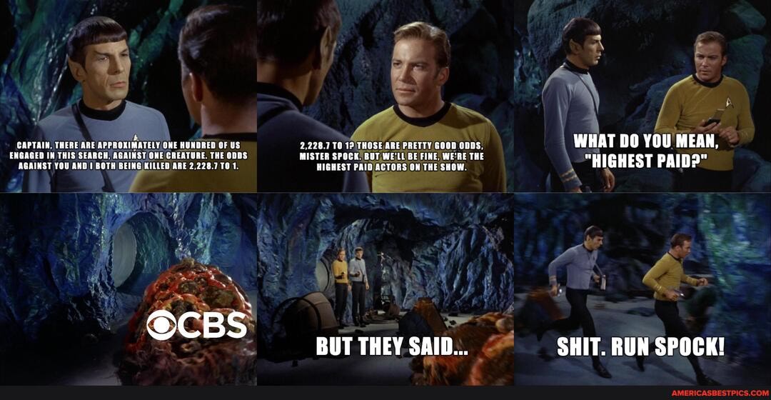 CAPTAIN, THERE ARE APPROXIMATELY ONE HUNDRED OF US
ENGAGED IN THIS SEARCH, CREATURE. THE ODDS AGAINST YOU AND BOTH BEING KILLED ARE 2,228.7 TO 1.
Bs
2,228.7 12 THOSE ARE PRETTY GOOD ODDS,
MISTER SPOCK: BUT WE'LL BE FINE, THE HIGHEST PAID /ACTORS ON THE SHOW.
nr st
BUT THEY SAID...
WHAT DO YOU MEAN,
"HIGHEST PAID?"
SHIT. RUN SPOCK!