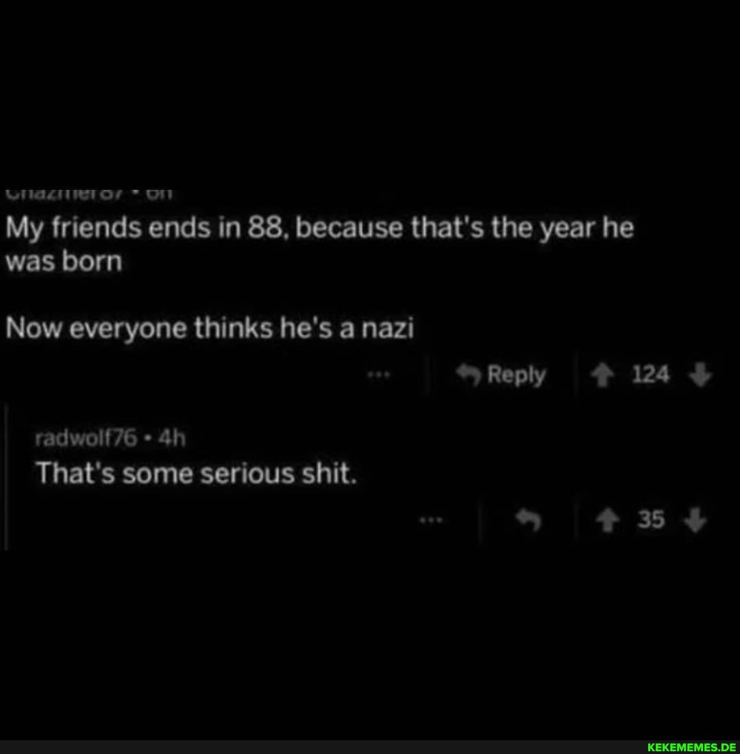 My friends ends In 88, because that's the year he was born
~Reply 124
Now everyone thinks he's nazi
radwolf76
That's some serious shit.