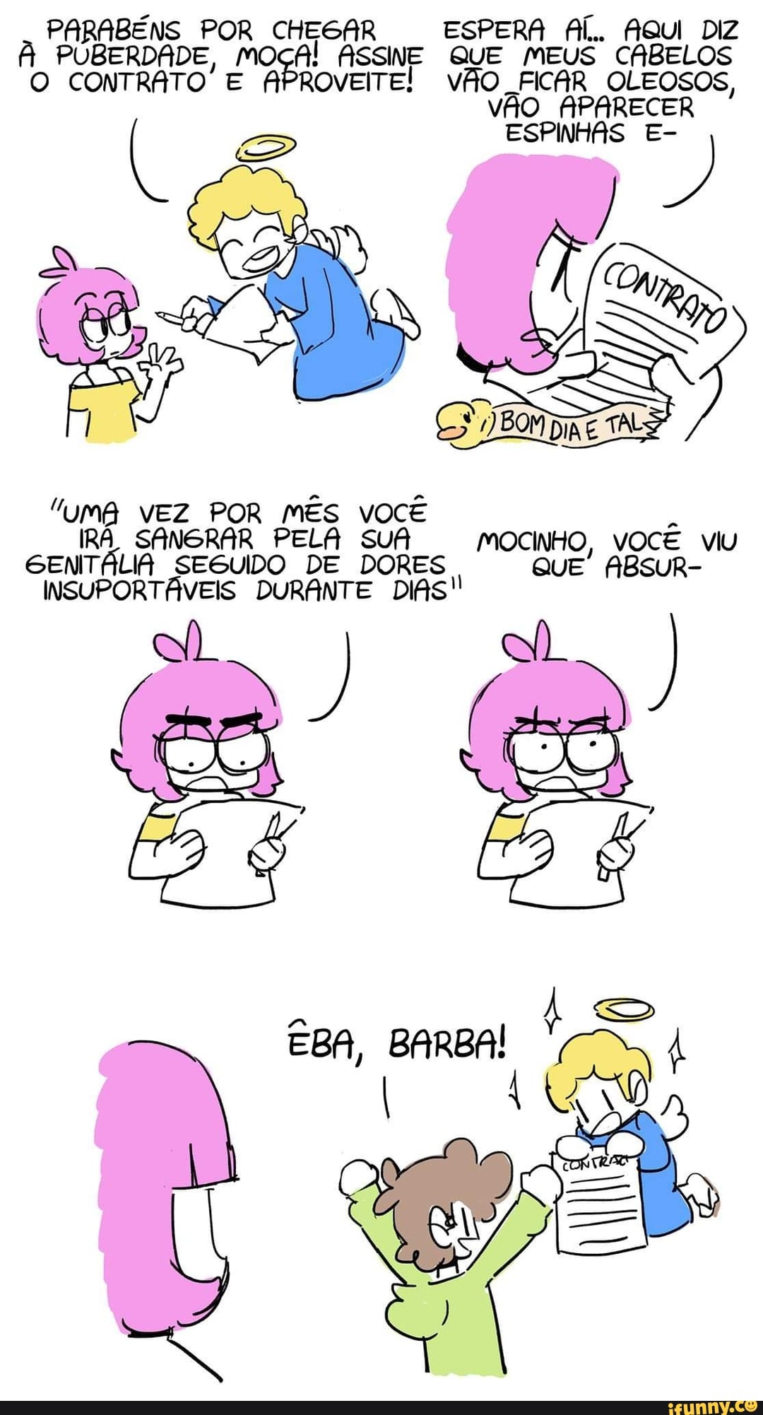 PARABÉNS POR CHEGAR ESPERA AÍ. AQUI DIZ À PUBERDADE, ASSINE QUE MEUS CABELOS O CONTRATO' E APROVEITE! VÃO FICAR OLEOSOS,
VÃO APARECER
ESPINHAS E- À)
AS
"uma vEZ POR MÊS vOCÊ IRÁ SANGRAR PELA SUA MOCINHO, VOCÊ VIU GENTÁLIA SEGUIDO DE DORES QUE ABSUR-
DURANTE DIAS!
EBA, BARBA!