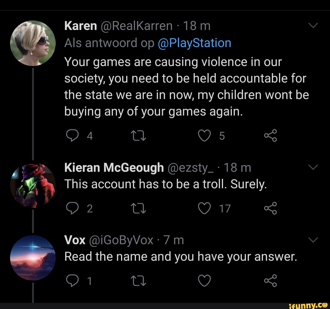 Karen @RealKarren
Als antwoord op @PlayStation
Your games are causing violence in our society, you need to be held accountable for the state we are in now, my children wont be buying any of your games again.
Kieran McGeough @ezsty_:
This account has to be a troll. Surely.
Vox @iGOByVox
Read the name and you have your answer.