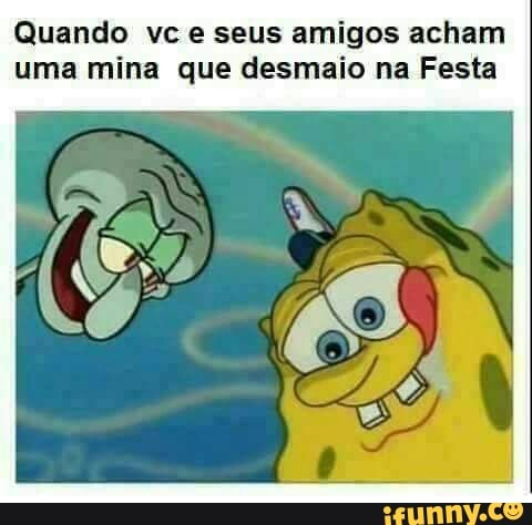 Quando vc e seus amigos acham
uma mina que desmaio na Festa