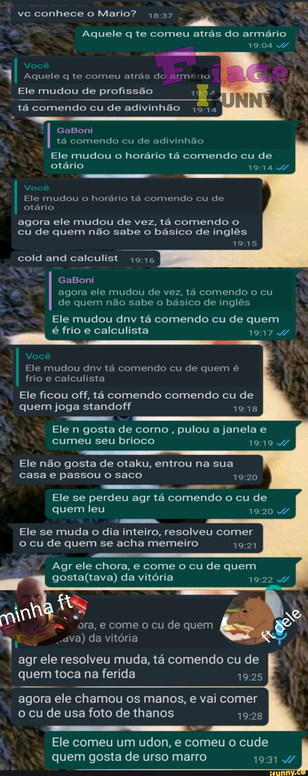 DO
Ele n gosta de corno, pulou a janela e
brioco
Ele não gosta de otaku, entrou na sua
casa e passou o saco 19:20
Ele se perdeu agr ta comendo o cu de
quem leu
19:20 W
Ele se muda o dia inteiro, resolveu comer
o cu de quem se acha memeiro
19:21
Agr chora, quem
gosta(tava) da vitória E A