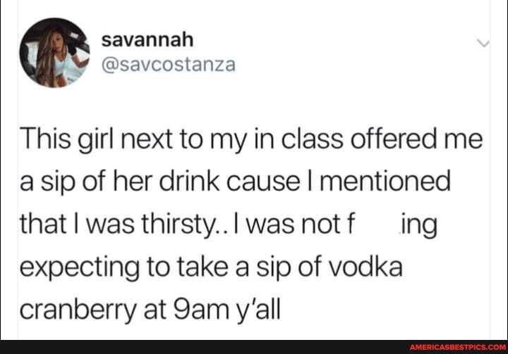 savannah
MY @saveostanza
This girl next to my in class offered me
'a sip of her drink cause I mentioned that I was thirsty../ was notf ing expecting to take a sip of vodka cranberry at Sam y'all