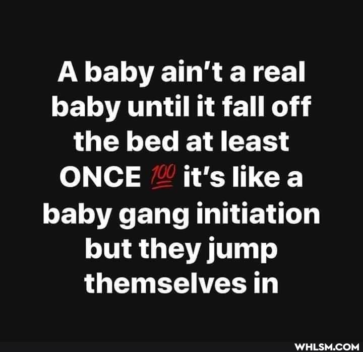 A baby ain't a real baby until it fall off the bed at least
ONCE it's like baby gang initiation but they jump themselves in