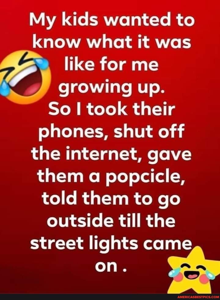 My kids wanted to know what it was like for me growing up.
So I took their phones, shut off the internet, gave them a popcicle, told them to go outside till the
street lights came on