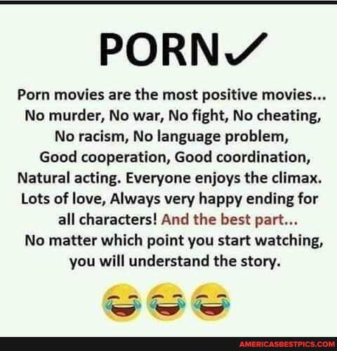 PORN
Porn movies are the most positive movies...
No murder, No war, No fight, No cheating,
No racism, No language problem,
Good cooperation, Good coordination,
Natural acting. Everyone enjoys the climax.
Lots of love, Always very happy ending for
all characters! And the best part...
No matter which point you start watching, you will understand the story.