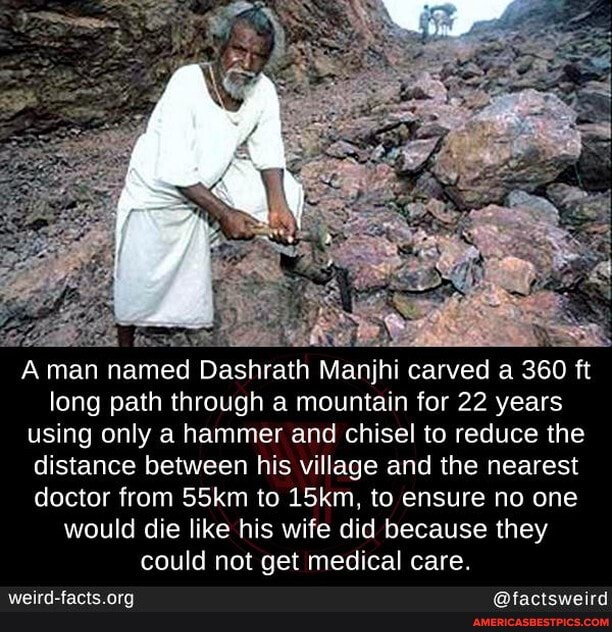 A man n named Dashrath Manjhi carved a 360 ft long path through a mountain for 22 years using only a hammer and chisel to reduce the distance between his village and the nearest doctor from 55km to 15km, to ensure no one would die like his wife did because they could not get medical care.