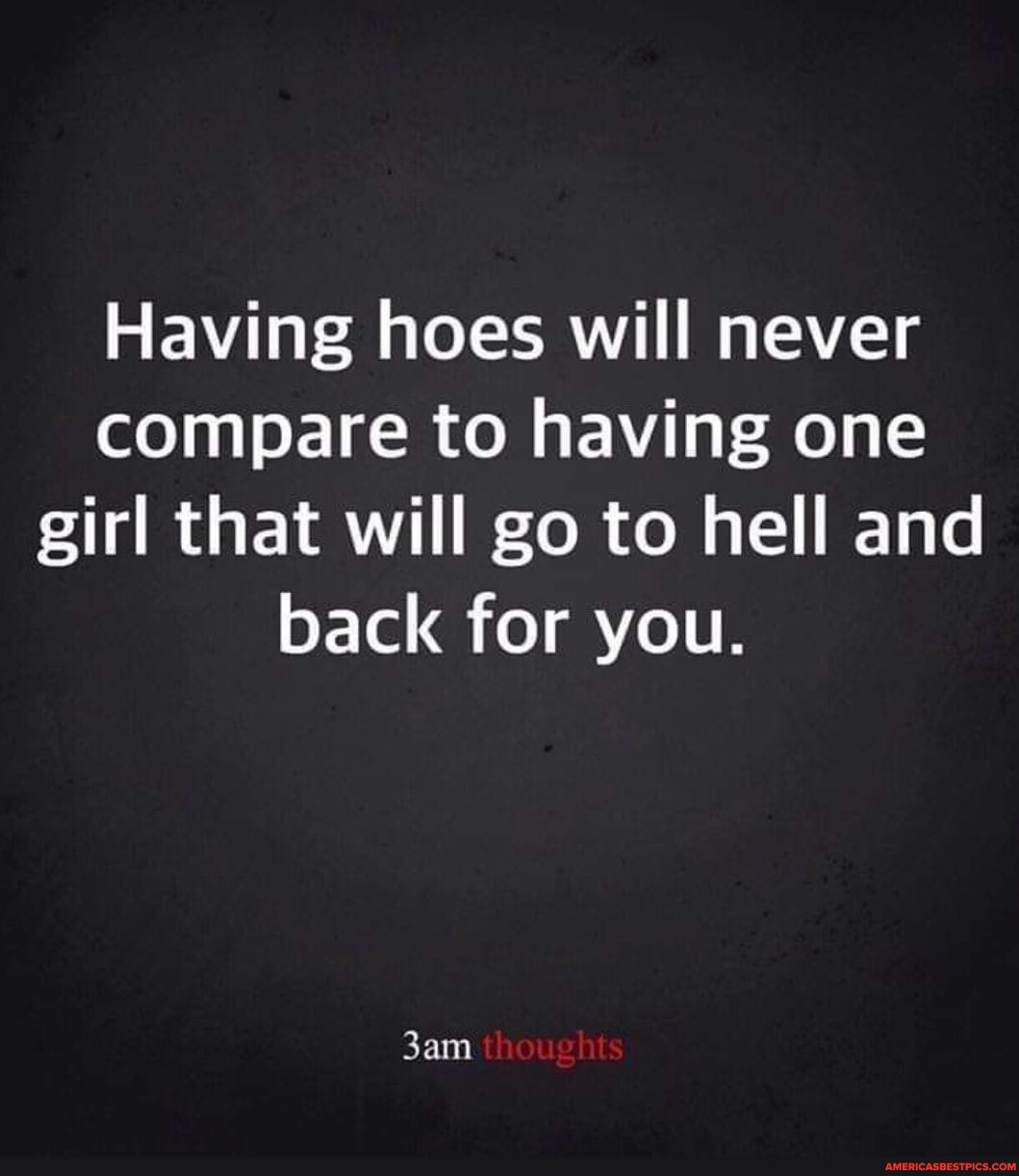 Having hoes will never compare to having one girl that will go to hell and back for you.
thoughts