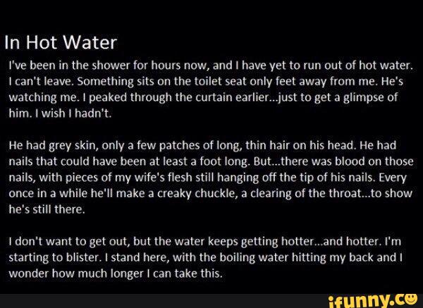 In Hot Water
I've been in the shower for hours now, and I have vet to run out of hot water.
I can't leave. Something sits on the toilet seat only feet away from me. He's
him, I wish I hadn't.
He had grey skin, only a (ew patches of long, thin hair on his head. He had
nails that could have been at least a foot long, aut.,there was blood on those
nails, with pieces of my wife's flesh still hanging off the tip ºf his nails. Every
once in a while he'll make : creaky chuckle, : clearing of the mmat...to show
he's still there.
I don't wam (o get out, but the water keeps getting houer...2nd homer. I'm
starting to blister. I stand here, with the boiling water hitting my back and I
wonder how much longer l can take this,
