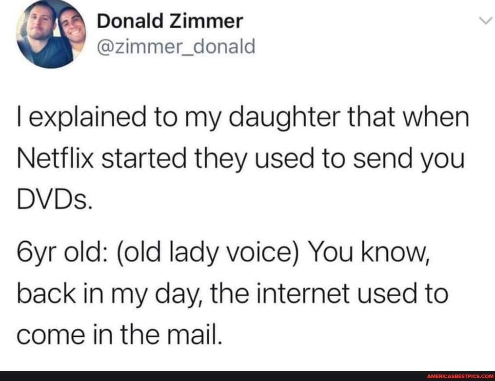 I explained to my daughter that when
Netflix started they used to send you
DVDs.
old: (old lady voice) You know, back in my day, the internet used to come in the mail.