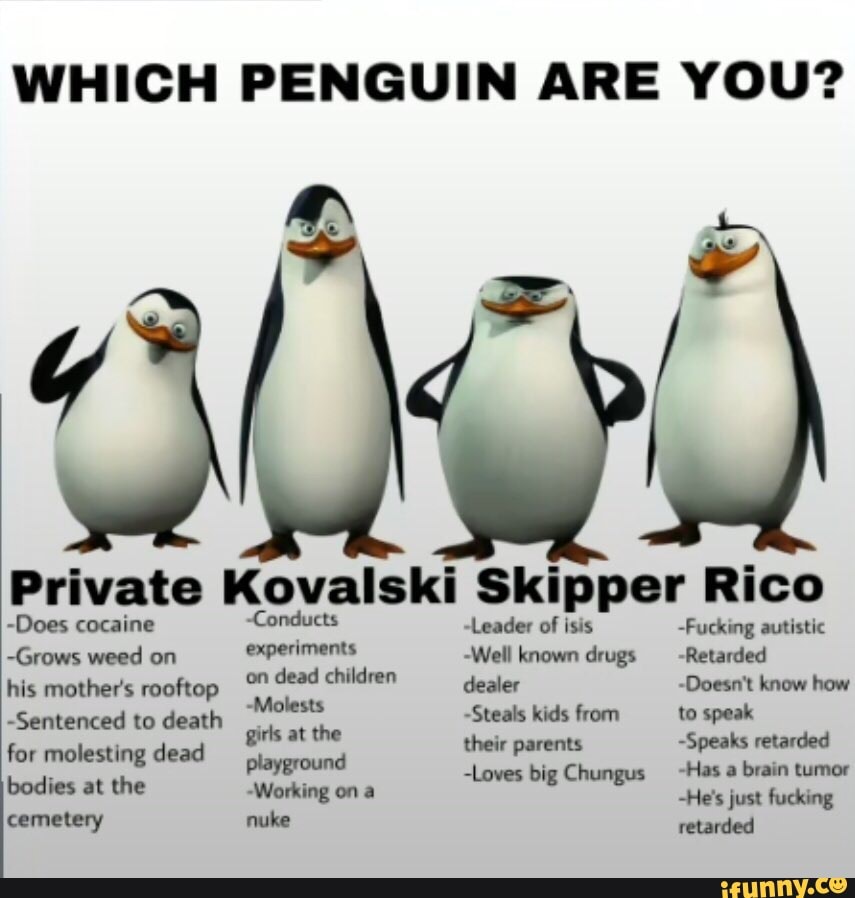 WHICH PENGUIN ARE YOU?
Private -Does cocaine -Grows weed on -Condi experiments Skipper Kovalski -Leader of isis Rico -Fucking autistic
-Does cocaine
-Grows weed on his mother's rooftop
-Sentenced to death for molesting dead bodies at the cemetery
-Condi experiments
on dead children
-Molests
girls at the playground
-Working on a nuke
Skipper Rico
~Leader of isis
'Well known drugs dealer
~Steals kids from their parents
-Loves big Chungus
-Fucking autistic
~Retarded
-Doesn't know how to speak
-Speaks retarded
-Has a brain tumor
-He's just fucking retarded