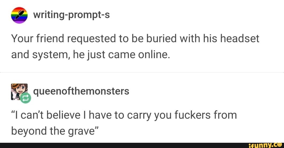 Your friend requested to be buried with his headset
and system, he just came online.
52, queenofthemonsters
"I can't believe I have to carry you fuckers from
beyond the grave"