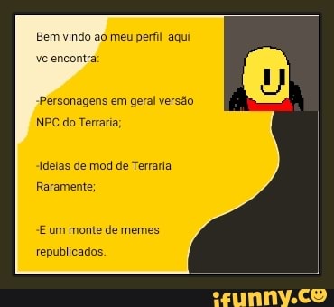 Bem vindo ao meu perfil aqui
vc encontra:
Personagens em geral versão
NPC do Terraria
Ideias de mod de Terraria
Raramente;
E um monte de memes.
republicados.