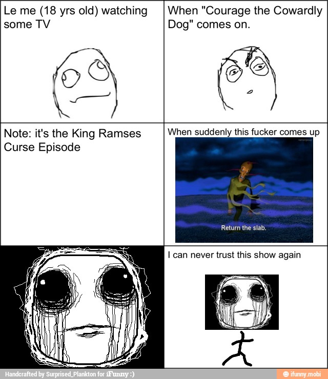 Le me (18 yrs old) watching
some TV
When "Courage the Cowardly
Dog" comes on.
Note: it's the King Ramses
Curse Episode
When suddenly this fucker comes up
I can never trust this show again