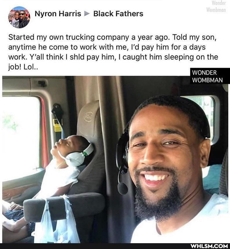 Nyron Harris Black Fathers
Started my own trucking company a year ago. Told my son, anytime he come to work with me, I'd pay him for a days
work. Y'all think I shld pay him, I caught him sleeping on the job! Lol..
WONDER
WOMBMAN