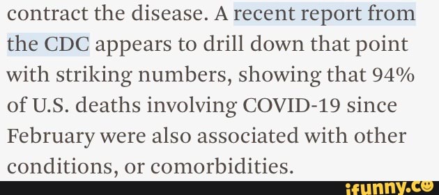 contract the disease. A recent report from the CDC appears to drill down that point with striking numbers, showing that 94% of U.S. deaths involving COVID-19 since
February were also associated with other conditions, or comorbidities.