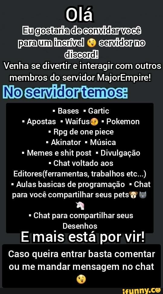 Olá
Engastada
[discord!
Venha se divertir e interagir com outros membros do servidor MajorEmpire!
Nojservidontemos:
Bases Gartic
Apostas Waifus Pokemon
Rpg de one piece
Akinator Música
Memes shit post Divulgação
Chat voltado aos trabalhos etc...)
Aulas basicas de programação Chat para você compartilhar seus petst
Chat para compartilhar seus
Desenhos
mais está por vir!
Caso queira entrar basta comentar ou me mandar mensagem no chat