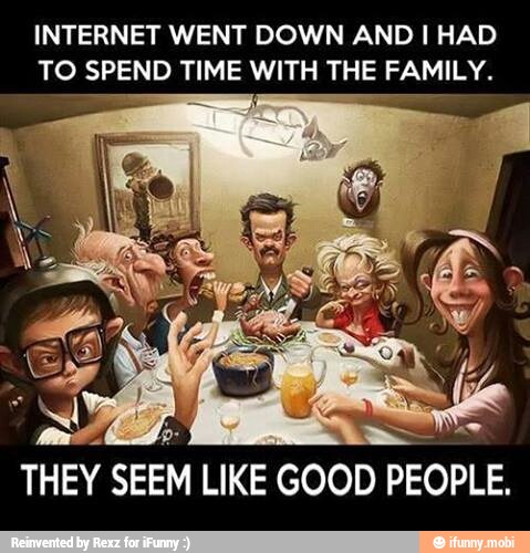INTERNET WENT DOWN AND I HAD
TO SPEND TIME WITH THE FAMILY.
THEY SEEM
LIKE
GOOD PEOPLE,